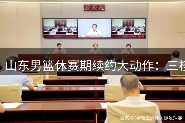 山东男篮休赛期续约大动作：三核心留队构筑新赛季争冠基石